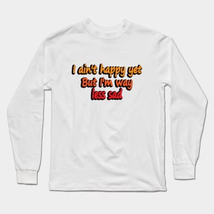 I ain't happy yet But I'm way less sad Long Sleeve T-Shirt